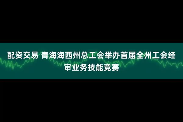 配资交易 青海海西州总工会举办首届全州工会经审业务技能竞赛