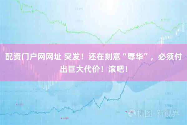 配资门户网网址 突发！还在刻意“辱华”，必须付出巨大代价！滚吧！