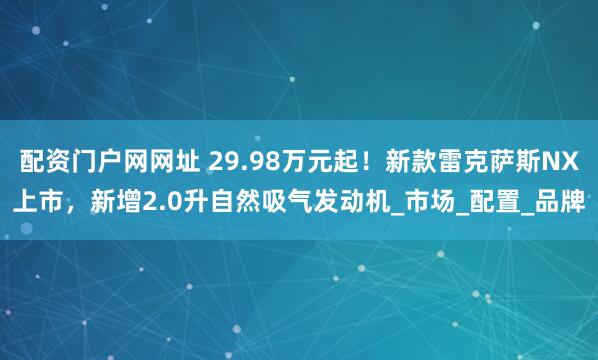 配资门户网网址 29.98万元起！新款雷克萨斯NX上市，新增2.0升自然吸气发动机_市场_配置_品牌