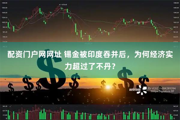 配资门户网网址 锡金被印度吞并后，为何经济实力超过了不丹？