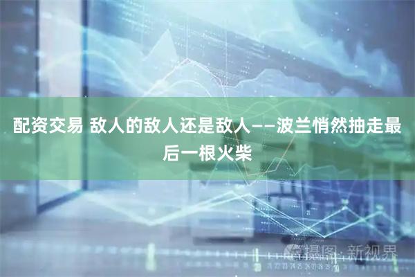 配资交易 敌人的敌人还是敌人——波兰悄然抽走最后一根火柴
