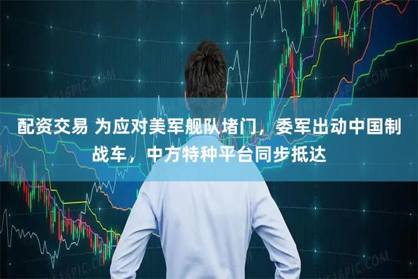 配资交易 为应对美军舰队堵门，委军出动中国制战车，中方特种平台同步抵达