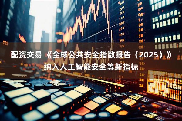 配资交易 《全球公共安全指数报告（2025）》纳入人工智能安全等新指标