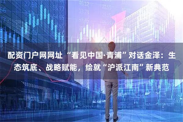 配资门户网网址 “看见中国·青浦”对话金泽：生态筑底、战略赋能，绘就“沪派江南”新典范