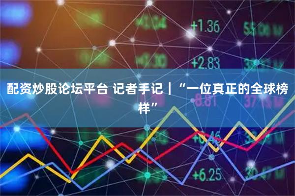 配资炒股论坛平台 记者手记｜“一位真正的全球榜样”