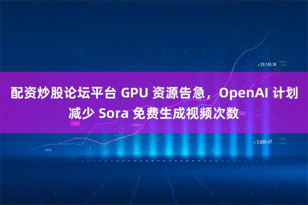 配资炒股论坛平台 GPU 资源告急，OpenAI 计划减少 Sora 免费生成视频次数