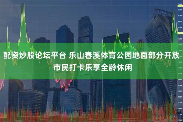 配资炒股论坛平台 乐山春溪体育公园地面部分开放 市民打卡乐享全龄休闲