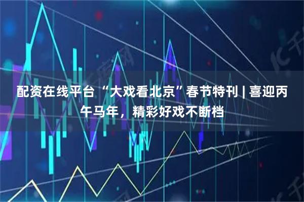 配资在线平台 “大戏看北京”春节特刊 | 喜迎丙午马年，精彩好戏不断档