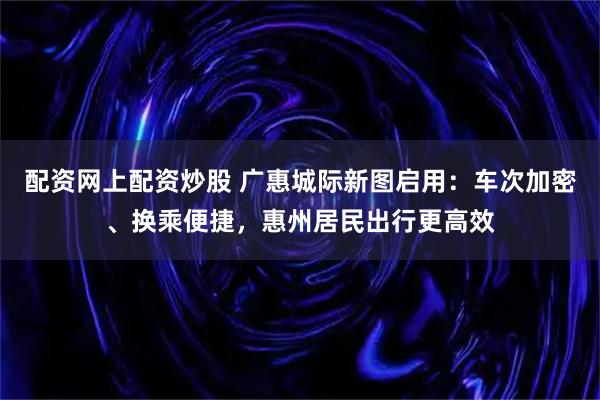 配资网上配资炒股 广惠城际新图启用：车次加密、换乘便捷，惠州居民出行更高效