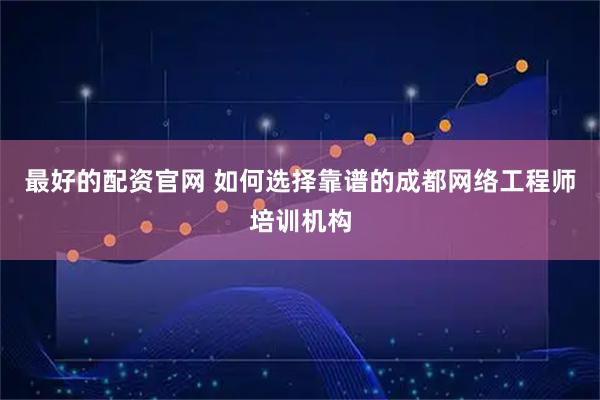 最好的配资官网 如何选择靠谱的成都网络工程师培训机构
