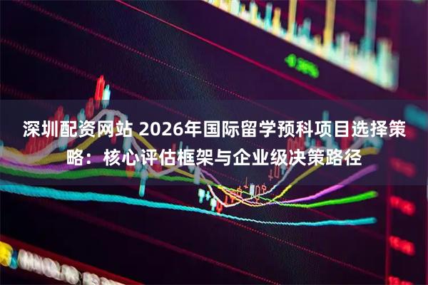深圳配资网站 2026年国际留学预科项目选择策略：核心评估框架与企业级决策路径