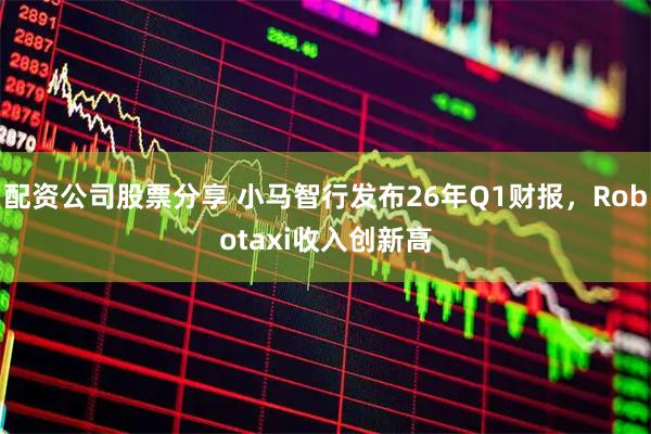 配资公司股票分享 小马智行发布26年Q1财报，Robotaxi收入创新高