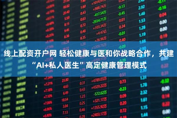 线上配资开户网 轻松健康与医和你战略合作，共建“AI+私人医生”高定健康管理模式