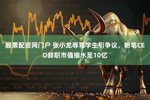 股票配资网门户 张小龙辱骂学生引争议，粉笔CEO辞职市值缩水至10亿