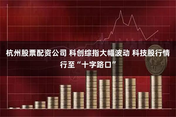 杭州股票配资公司 科创综指大幅波动 科技股行情行至“十字路口”