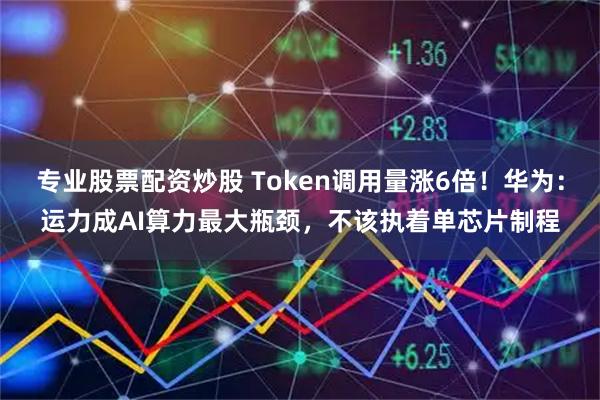 专业股票配资炒股 Token调用量涨6倍！华为：运力成AI算力最大瓶颈，不该执着单芯片制程