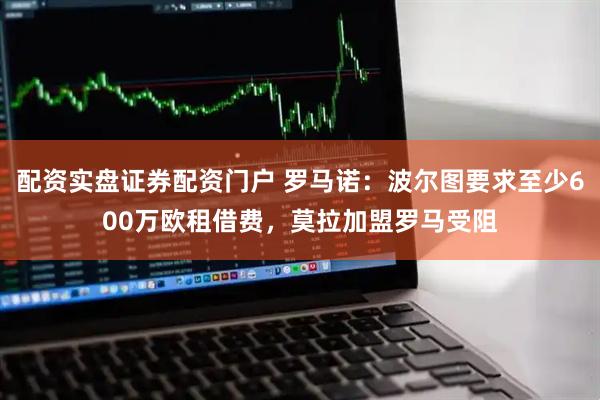 配资实盘证券配资门户 罗马诺：波尔图要求至少600万欧租借费，莫拉加盟罗马受阻