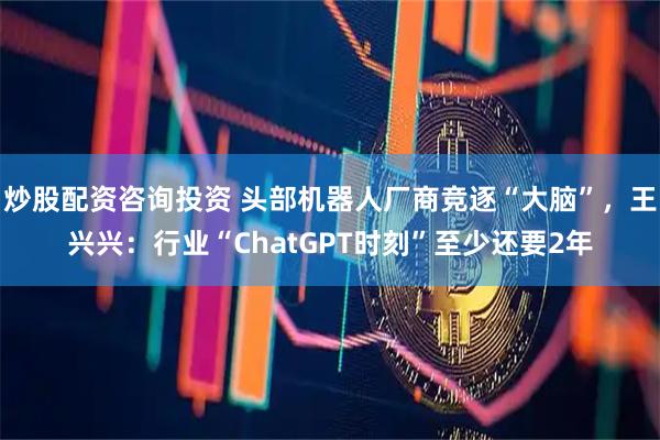 炒股配资咨询投资 头部机器人厂商竞逐“大脑”，王兴兴：行业“ChatGPT时刻”至少还要2年