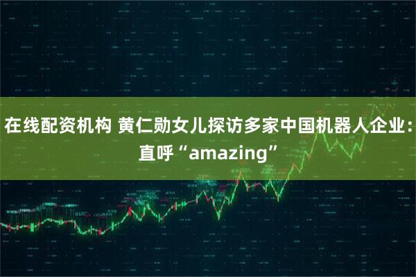 在线配资机构 黄仁勋女儿探访多家中国机器人企业：直呼“amazing”
