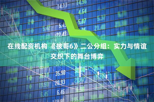 在线配资机构 《披哥6》二公分组：实力与情谊交织下的舞台博弈