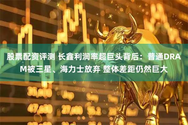 股票配资评测 长鑫利润率超巨头背后：普通DRAM被三星、海力士放弃 整体差距仍然巨大